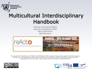 Multicultural Interdisciplinary
Handbook Outcomes Overview
Francisco José García Peñalvo
Grupo de investigación GRIAL
http://grial.usal.es
fgarcia@usal.es
The project MIH (502461-LLP-1-2009-1-ES-COMENIUS-CMP) has been funded with support from the European
Commission. This publication reflects the views only of the authors, and the Commission cannot be held
responsible for any use which may be made of the information contained therein
 