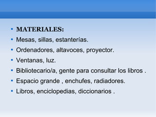 
    MATERIALES:

    Mesas, sillas, estanterías.

    Ordenadores, altavoces, proyector.

    Ventanas, luz.

    Bibliotecario/a, gente para consultar los libros .

    Espacio grande , enchufes, radiadores.

    Libros, enciclopedias, diccionarios .
 