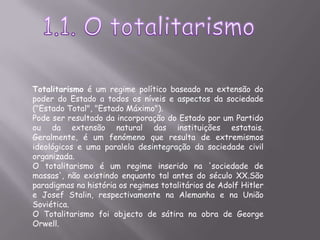 1.1. O totalitarismoTotalitarismo é um regime político baseado na extensão do poder do Estado a todos os níveis e aspectos da sociedade ("Estado Total", "Estado Máximo").Pode ser resultado da incorporação do Estado por um Partido ou da extensão natural das instituições estatais. Geralmente, é um fenómeno que resulta de extremismos ideológicos e uma paralela desintegração da sociedade civil organizada.O totalitarismo é um regime inserido na 'sociedade de massas', não existindo enquanto tal antes do século XX.São paradigmas na história os regimes totalitários de Adolf Hitler e Josef Stalin, respectivamente na Alemanha e na União Soviética.O Totalitarismo foi objecto de sátira na obra de George Orwell.