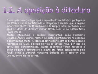 1.2. A oposição à ditaduraA oposição começou logo após a implantação da ditadura portuguesa em 1926 e foi-se fortificando e alargando à medida que o regime autoritário (1926-1974) perdurava. Ela sempre lutou, perturbou e se opôs às ideias da ditadura militar (1926-1933) e do Estado Novo (1933-1974).Muitos intelectuais e pessoas importantes, como Humberto Delgado, Álvaro Cunhal, Norton de Matos, participaram na oposição e contribuíram muito. A oposição sofria muito com as perseguições e repressão da PIDE, a polícia política do Estado Novo, por isso ela optou pela clandestinidade. Muitos opositores foram forçados a exilar-se para o estrangeiro e alguns até foram assassinados pela PIDE, como o General Humberto Delgado ou o escultor Dias Coelho, entre muitos outros.