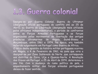 1.3. Guerra colonialDesigna-se por Guerra Colonial, Guerra do Ultramar (designação oficial portuguesa do conflito até ao 25 de Abril), ou Guerra de Libertação (designação mais utilizada pelos africanos independentistas), o período de confrontos entre as Forças Armadas Portuguesas e as forças organizadas pelos movimentos de libertação das antigas províncias ultramarinas de Angola, Guiné-Bissau e Moçambique, entre 1961 e 1974. Na época, era também referida vulgarmente em Portugal como Guerra de África.O início deste episódio da história militar portuguesa ocorreu em Angola, a 4 de Fevereiro de 1961, na zona que viria a designar-se por Zona Sublevada do Norte ,que corresponde aos distritos do Zaire, Uíje e Quanza-Norte. A Revolução dos Cravos em Portugal, a 25 de Abril de 1974, determinou o seu fim. Com a mudança do rumo político do país, o empenhamento militar das forças armadas portuguesas deixou de fazer sentido. 