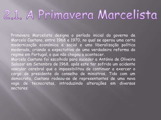2.1. A Primavera MarcelistaPrimavera Marcelista designa o período inicial do governo de Marcelo Caetano, entre 1968 e 1970, no qual se operou uma certa modernização económica e social e uma liberalização política moderada, criando a expectativa de uma verdadeira reforma do regime em Portugal, o que não chegou a acontecer.Marcelo Caetano foi escolhido para suceder a António de Oliveira Salazar em Setembro de 1968, após este ter sofrido um acidente vascular cerebral que o impossibilitou de continuar a exercer o cargo de presidente do conselho de ministros. Tido com um democrata, Caetano rodeou-se de representantes de uma nova vaga de tecnocratas, introduzindo alterações em diversos sectores: