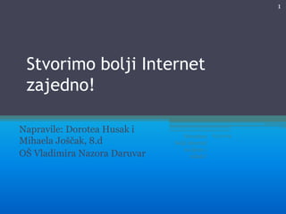 1

Stvorimo bolji Internet
zajedno!
Napravile: Dorotea Husak i
Mihaela Joščak, 8.d
OŠ Vladimira Nazora Daruvar

Stvorimo
bolji internet
za djecu i
mlade!

8.3.2014.

 