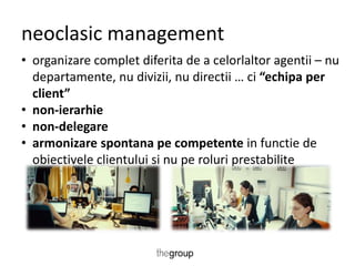 neoclasic management 
• organizare complet diferita de a celorlaltor agentii – nu 
departamente, nu divizii, nu directii … ci “echipa per 
client” 
• non-ierarhie 
• non-delegare 
• armonizare spontana pe competente in functie de 
obiectivele clientului si nu pe roluri prestabilite 
 