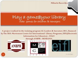 Mihaela Racoviţeanu

Play a game@your library
video games for children & teenagers

A project realised in the training program GL Leaders & Inovators 2011, financed
by The USA Mortenson Centre for International Library Programs, EIFL(Electronic
Information for Libraries) - ITALY
through ANBPR - ROMANIA

1

11/24/2013

 
