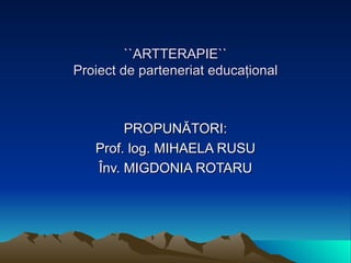 ``ARTTERAPIE`` Proiect de parteneriat educa ţ ional PROPUNĂTORI: Prof .  log. MIHAELA RUSU Înv.  MIGDONIA ROTARU 
