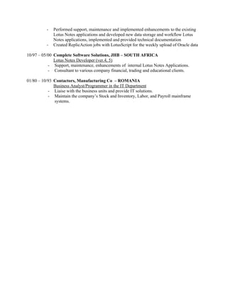 -   Performed support, maintenance and implemented enhancements to the existing
              Lotus Notes applications and developed new data storage and workflow Lotus
              Notes applications, implemented and provided technical documentation
          -   Created ReplicAction jobs with LotusScript for the weekly upload of Oracle data

10/97 – 05/00 Complete Software Solutions, JHB – SOUTH AFRICA
              Lotus Notes Developer (ver.4, 5)
           - Support, maintenance, enhancements of internal Lotus Notes Applications.
           - Consultant to various company financial, trading and educational clients.

01/80 – 10/93 Contactors, Manufacturing Co – ROMANIA
              Business Analyst/Programmer in the IT Department
           - Liaise with the business units and provide IT solutions.
           - Maintain the company’s Stock and Inventory, Labor, and Payroll mainframe
              systems.
 