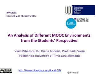An	Analysis	of	Diﬀerent	MOOC	Environments	
from	the	Students’	Perspec>ve	
Vlad	Mihaescu,	Dr.	Diana	Andone,	Prof.	Radu	Vasiu	
Politehnica	University	of	Timisoara,	Romania	
h#p://www.slideshare.net/diando70/		
eMOOCs	
Graz	22-24	February	2016	
@diando70	
 
