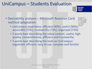 UniCampus – Students Evaluation
Open Education Week, 11.03.2016, Timisoara,
Romania
• Desirability analysis – Microsoft Reaction Card
method adaptation
• UniCampus experience: efficient (90%), useful (90%),
accessible (72%), trustworthy (72%), organized (72%)
• 5 words best describing the video content: useful, high
quality, comprehensive, efficient and trustworthy.
• 5 words best describing the tools on UniCampus:
organized, efficient, easy to use, complex and familiar
 