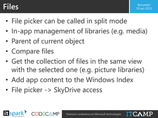 Files

București
19 oct 2013

File picker can be called in split mode
In-app management of libraries (e.g. media)
Parent of current object
Compare files
Get the collection of files in the same view
with the selected one (e.g. picture libraries)
• Add app content to the Windows Index
• File picker -> SkyDrive access
•
•
•
•
•

@

#

Premium conference on Microsoft technologies

 