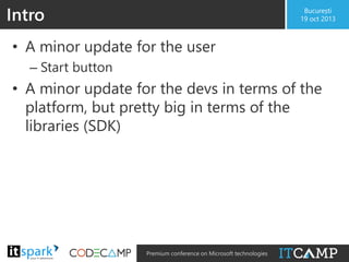 Intro

București
19 oct 2013

• A minor update for the user
– Start button

• A minor update for the devs in terms of the
platform, but pretty big in terms of the
libraries (SDK)

@

#

Premium conference on Microsoft technologies

 