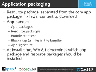 Application packaging

București
19 oct 2013

• Resource package, separated from the core app
package => fewer content to download
• App bundles
–
–
–
–
–

App packages
Resource packages
Bundle manifest
Block map (all files in the bundle)
App signature

• At install time, Win 8.1 determines which app
package and resource packages should be
installed
@

#

Premium conference on Microsoft technologies

 