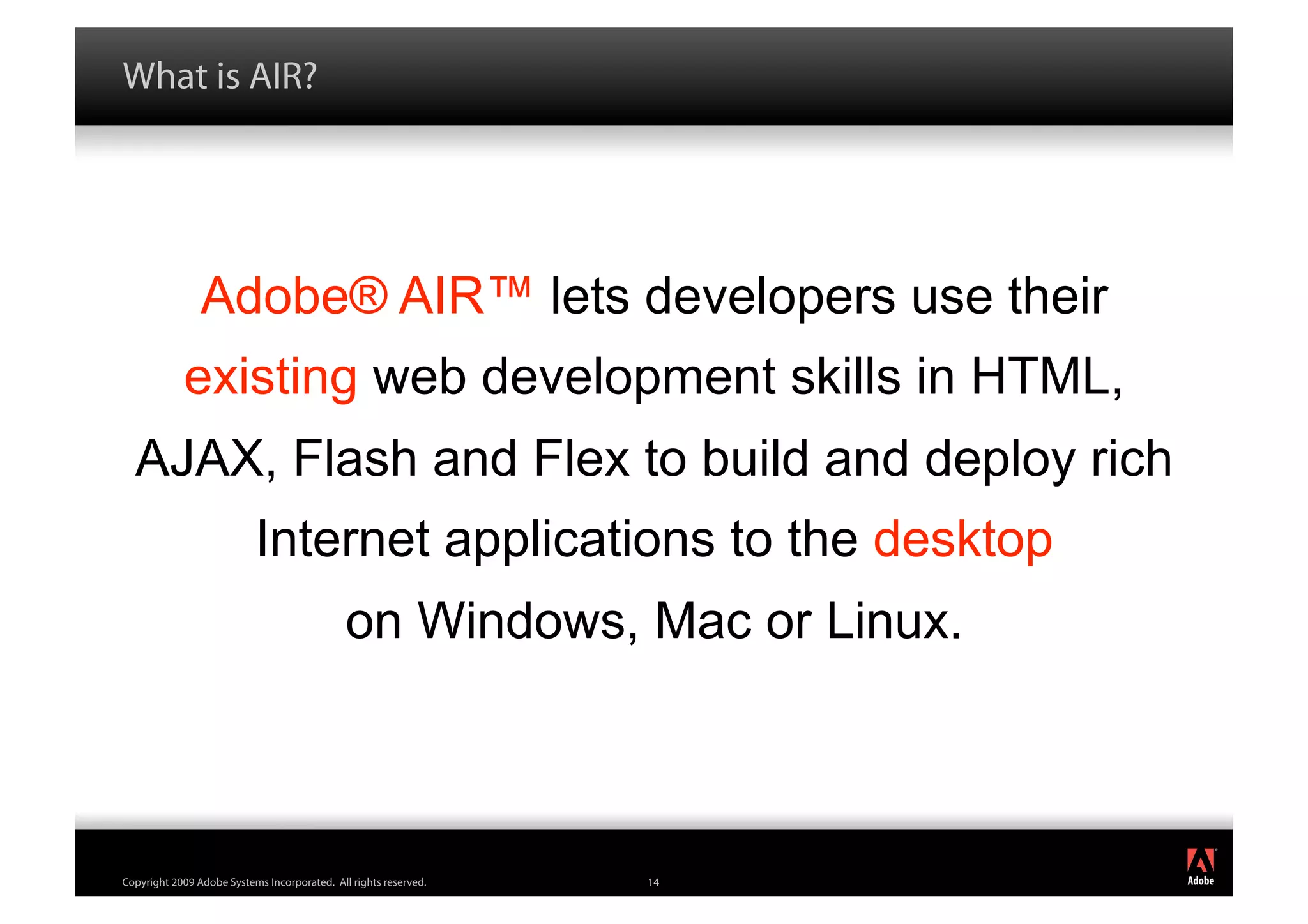 What is AIR?




                Adobe® AIR™ lets developers use their
            existing web development skills in HTML,
  AJAX, Flash and Flex to build and deploy rich
                           Internet applications to the desktop
                                              on Windows, Mac or Linux.



                                                                          ®




Copyright 2009 Adobe Systems Incorporated. All rights reserved.   14
 