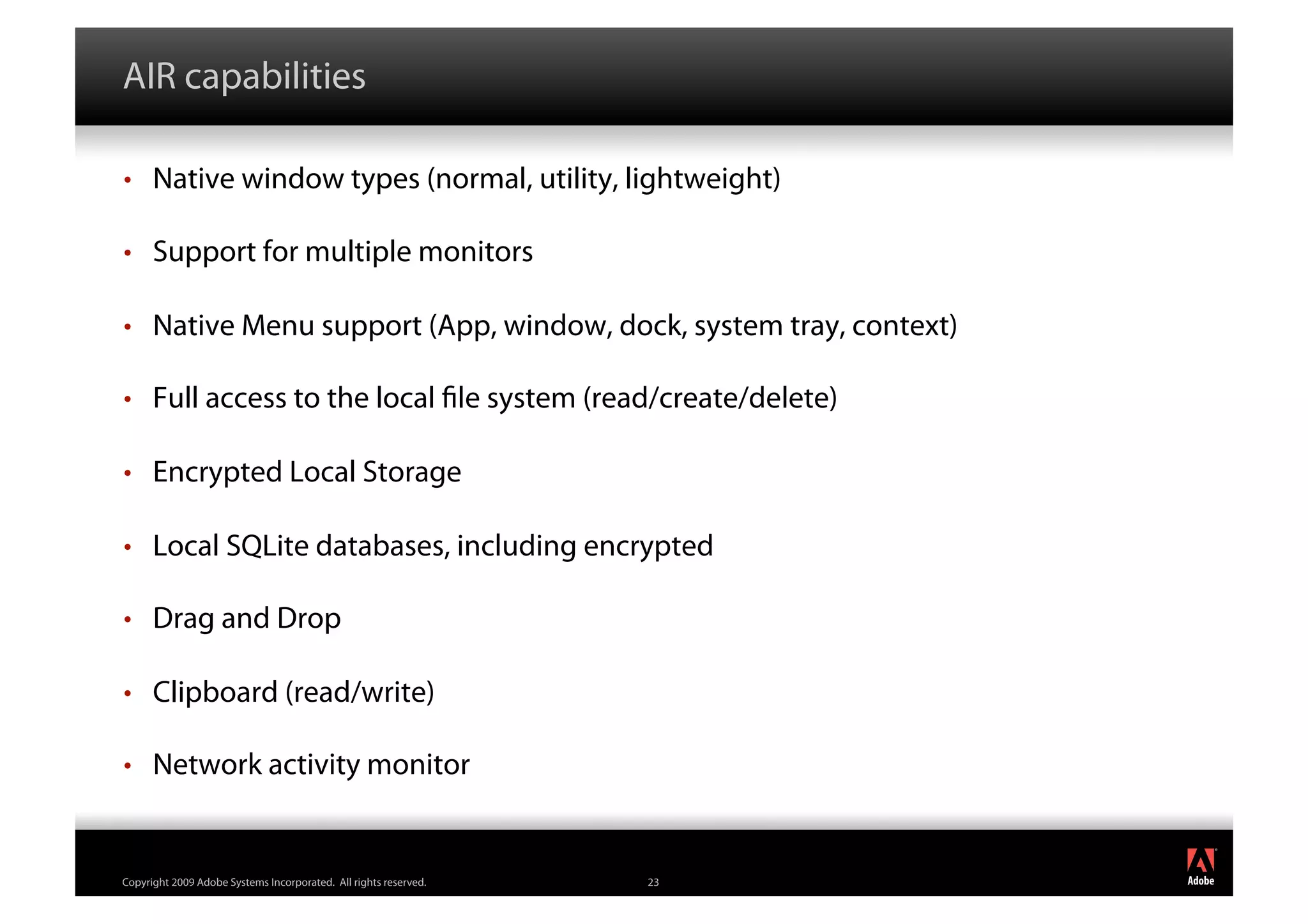 AIR capabilities

•     Native window types (normal, utility, lightweight)

•     Support for multiple monitors

•     Native Menu support (App, window, dock, system tray, context)

•     Full access to the local le system (read/create/delete)

•     Encrypted Local Storage

•     Local SQLite databases, including encrypted

•     Drag and Drop

•     Clipboard (read/write)

•     Network activity monitor

                                                                       ®




Copyright 2009 Adobe Systems Incorporated. All rights reserved.   23
 