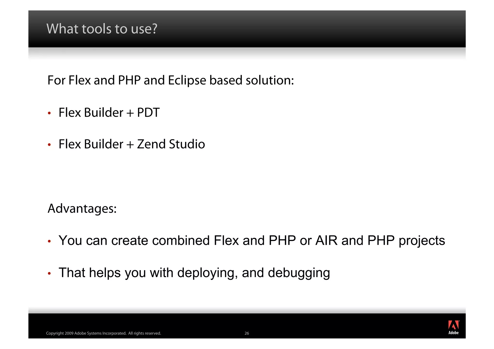What tools to use?


For Flex and PHP and Eclipse based solution:

•     Flex Builder + PDT

•     Flex Builder + Zend Studio



Advantages:

•     You can create combined Flex and PHP or AIR and PHP projects

•     That helps you with deploying, and debugging


                                                                       ®




Copyright 2009 Adobe Systems Incorporated. All rights reserved.   26
 