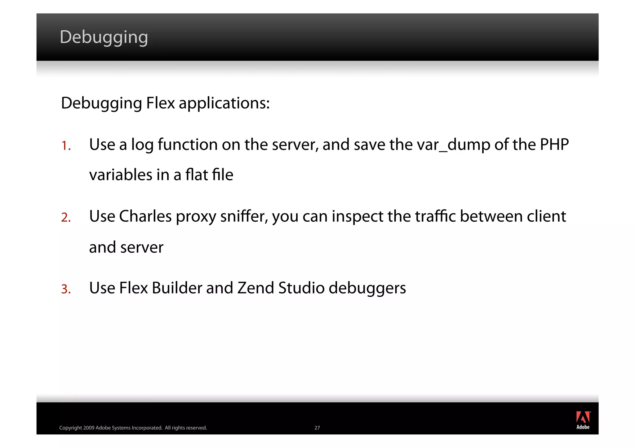 Debugging


Debugging Flex applications:

1.          Use a log function on the server, and save the var_dump of the PHP
            variables in a at le

2.          Use Charles proxy sniﬀer, you can inspect the traﬃc between client
            and server

3.          Use Flex Builder and Zend Studio debuggers




                                                                                 ®




Copyright 2009 Adobe Systems Incorporated. All rights reserved.   27
 