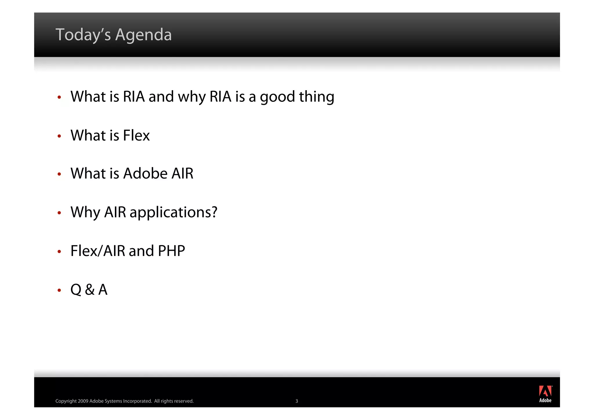 Today’s Agenda


•     What is RIA and why RIA is a good thing

•     What is Flex

•     What is Adobe AIR

•     Why AIR applications?

•     Flex/AIR and PHP

•     Q&A




                                                                      ®




Copyright 2009 Adobe Systems Incorporated. All rights reserved.   3
 