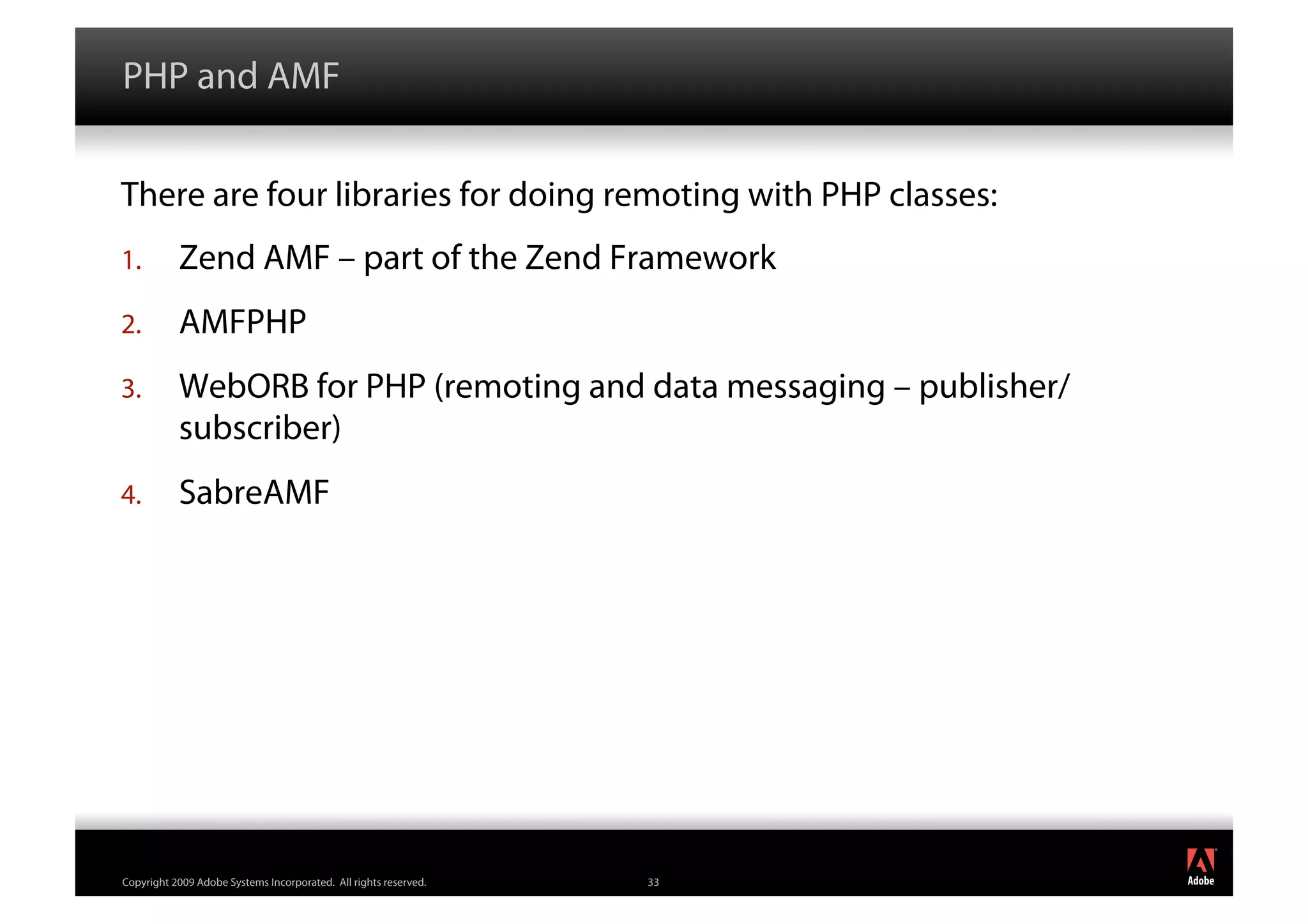 PHP and AMF


There are four libraries for doing remoting with PHP classes:
1.         Zend AMF – part of the Zend Framework
2.         AMFPHP
3.         WebORB for PHP (remoting and data messaging – publisher/
           subscriber)
4.         SabreAMF




                                                                       ®




Copyright 2009 Adobe Systems Incorporated. All rights reserved.   33
 