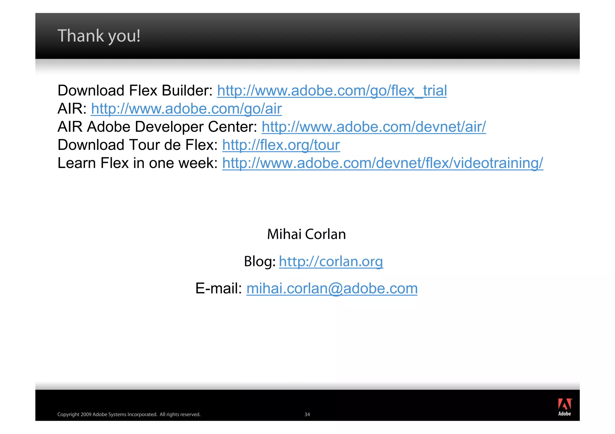 Thank you!

Download Flex Builder: http://www.adobe.com/go/flex_trial
AIR: http://www.adobe.com/go/air
AIR Adobe Developer Center: http://www.adobe.com/devnet/air/
Download Tour de Flex: http://flex.org/tour
Learn Flex in one week: http://www.adobe.com/devnet/flex/videotraining/



                                                                     Mihai Corlan
                                                                  Blog: http://corlan.org
                                                            E-mail: mihai.corlan@adobe.com




                                                                                             ®




Copyright 2009 Adobe Systems Incorporated. All rights reserved.             34
 