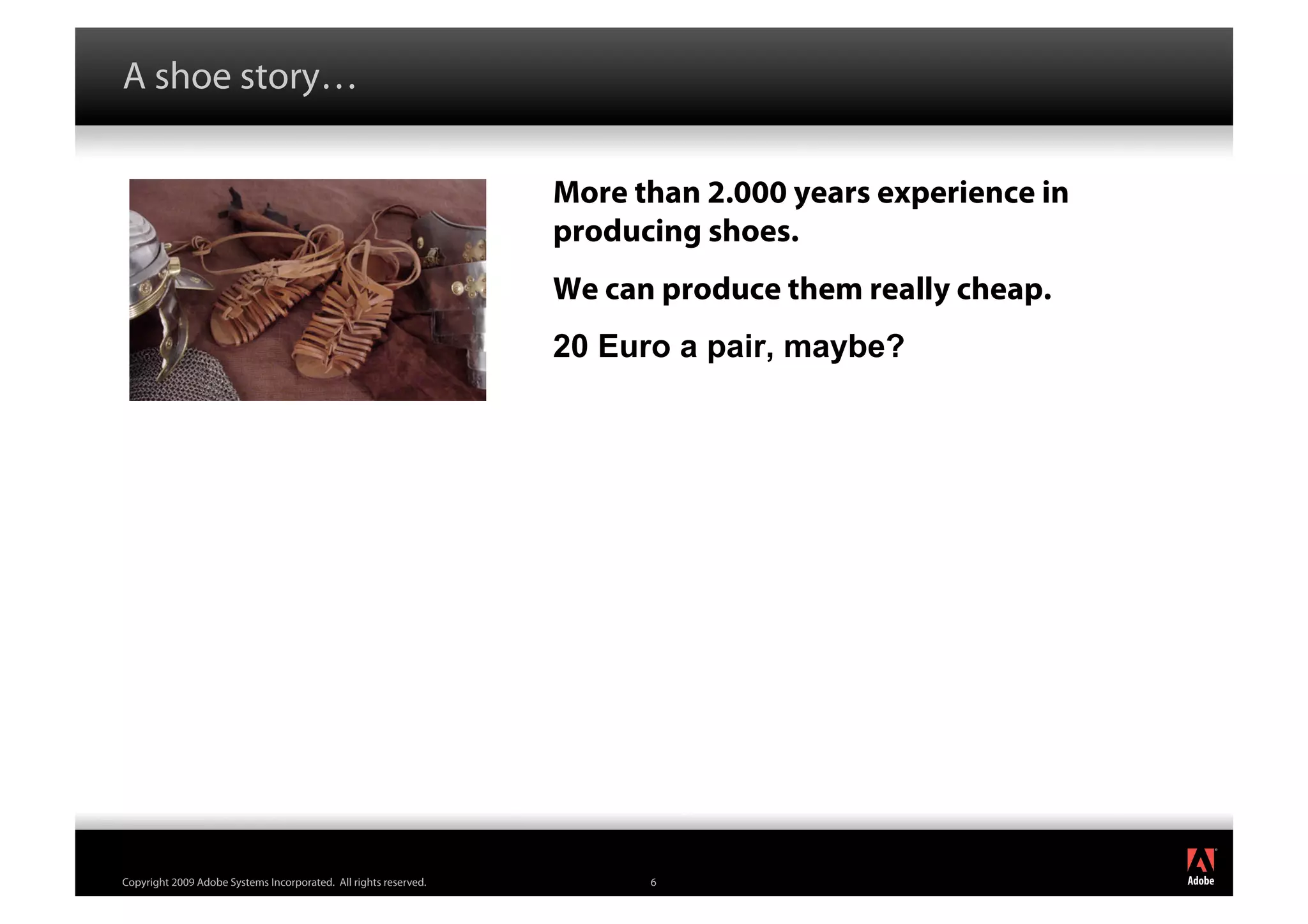 A shoe story…

                                                                  More than 2.000 years experience in
                                                                  producing shoes.
                                                                  We can produce them really cheap.
                                                                  20 Euro a pair, maybe?




                                                                                                        ®




Copyright 2009 Adobe Systems Incorporated. All rights reserved.         6
 