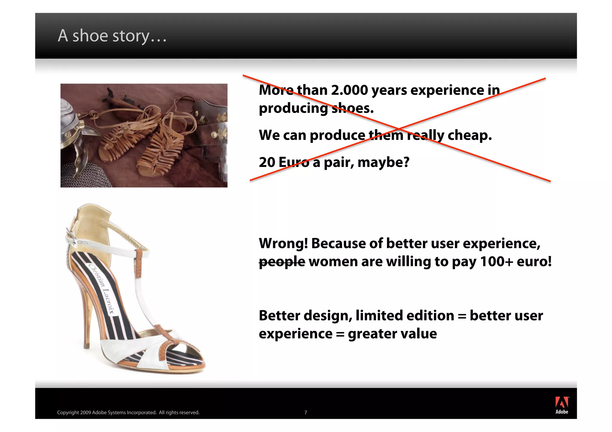 A shoe story…

                                                                  More than 2.000 years experience in
                                                                  producing shoes.
                                                                  We can produce them really cheap.
                                                                  20 Euro a pair, maybe?




                                                                  Wrong! Because of better user experience,
                                                                  people women are willing to pay 100+ euro!


                                                                  Better design, limited edition = better user
                                                                  experience = greater value


                                                                                                                 ®




Copyright 2009 Adobe Systems Incorporated. All rights reserved.          7
 