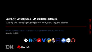 OpenShift Virtualization - VM and Image Lifecycle
Building and packaging OS Images with KVM, qemu-img and podman
Mihai Criveti, CTO Cloud Native and Red Hat Solutions IBM, STSM, RHCE, OpenShift Certiﬁed
November 23, 2020
1
 