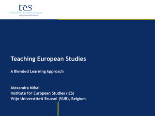 Teaching European Studies A Blended Learning Approach Alexandra Mihai Institute for European Studies (IES) Vrije Universtiteit Brussel (VUB), Belgium 