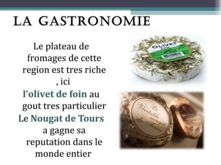 LA GASTRONOMIE
     Le plateau de
   fromages de cette
 region est tres riche
           , ici
 l’olivet de foin au
 gout tres particulier
Le Nougat de Tours
       a gagne sa
  reputation dans le
     monde entier
 