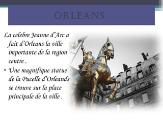 ORLEANS

La celebre Jeanne d’Arc a
  fait d’Orleans la ville
  importante de la region
  centre .
• Une magnifique statue
  de la Pucelle d’Orleands
  se trouve sur la place
  principale de la ville .
 