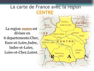La carte de France avec la region
               CENTRE


 La region centre est
      divisee en
6 departements:Cher,
 Eure-et-Loire,Indre,
   Indre-et-Loire,
Loire-et-Cher,Loiret.
 