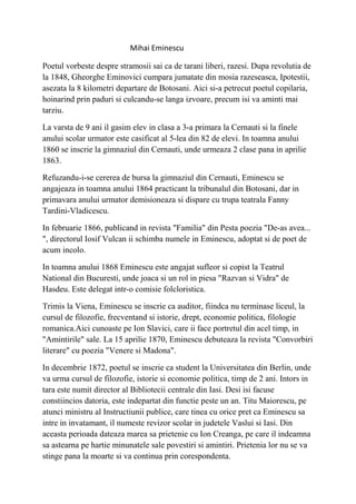 Mihai Eminescu

Poetul vorbeste despre stramosii sai ca de tarani liberi, razesi. Dupa revolutia de
la 1848, Gheorghe Eminovici cumpara jumatate din mosia razeseasca, Ipotestii,
asezata la 8 kilometri departare de Botosani. Aici si-a petrecut poetul copilaria,
hoinarind prin paduri si culcandu-se langa izvoare, precum isi va aminti mai
tarziu.

La varsta de 9 ani il gasim elev in clasa a 3-a primara la Cernauti si la finele
anului scolar urmator este casificat al 5-lea din 82 de elevi. In toamna anului
1860 se inscrie la gimnaziul din Cernauti, unde urmeaza 2 clase pana in aprilie
1863.

Refuzandu-i-se cererea de bursa la gimnaziul din Cernauti, Eminescu se
angajeaza in toamna anului 1864 practicant la tribunalul din Botosani, dar in
primavara anului urmator demisioneaza si dispare cu trupa teatrala Fanny
Tardini-Vladicescu.

In februarie 1866, publicand in revista "Familia" din Pesta poezia "De-as avea...
", directorul Iosif Vulcan ii schimba numele in Eminescu, adoptat si de poet de
acum incolo.

In toamna anului 1868 Eminescu este angajat sufleor si copist la Teatrul
National din Bucuresti, unde joaca si un rol in piesa "Razvan si Vidra" de
Hasdeu. Este delegat intr-o comisie folcloristica.

Trimis la Viena, Eminescu se inscrie ca auditor, fiindca nu terminase liceul, la
cursul de filozofie, frecventand si istorie, drept, economie politica, filologie
romanica.Aici cunoaste pe Ion Slavici, care ii face portretul din acel timp, in
"Amintirile" sale. La 15 aprilie 1870, Eminescu debuteaza la revista "Convorbiri
literare" cu poezia "Venere si Madona".

In decembrie 1872, poetul se inscrie ca student la Universitatea din Berlin, unde
va urma cursul de filozofie, istorie si economie politica, timp de 2 ani. Intors in
tara este numit director al Bibliotecii centrale din Iasi. Desi isi facuse
constiincios datoria, este indepartat din functie peste un an. Titu Maiorescu, pe
atunci ministru al Instructiunii publice, care tinea cu orice pret ca Eminescu sa
intre in invatamant, il numeste revizor scolar in judetele Vaslui si Iasi. Din
aceasta perioada dateaza marea sa prietenie cu Ion Creanga, pe care il indeamna
sa astearna pe hartie minunatele sale povestiri si amintiri. Prietenia lor nu se va
stinge pana la moarte si va continua prin corespondenta.
 