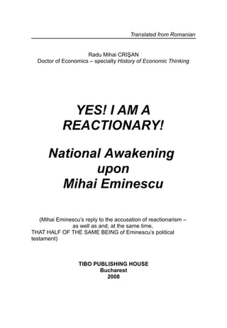 Translated from Romanian


                     Radu Mihai CRIŞAN
  Doctor of Economics – specialty History of Economic Thinking




             YES! I AM A
            REACTIONARY!

      National Awakening
             upon
        Mihai Eminescu

   (Mihai Eminescu’s reply to the accusation of reactionarism –
               as well as and, at the same time,
THAT HALF OF THE SAME BEING of Eminescu’s political
testament)



                   TIBO PUBLISHING HOUSE
                          Bucharest
                            2008
 