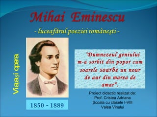 1850 - 1889 Viaţa şi opera “ Dumnezeul geniului m-a sorbit din popor cum soarele  soarbe  un nour de aur din marea de amar“. Proiect didactic realizat de: Prof.  Cristea Adriana Şcoala cu clasele I-VIII Valea Vinului 