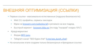 ВНЕШНЯЯ ОПТИМИЗАЦИЯ (ССЫЛКИ)
▸ Первые ссылки - максимально естественные (подушка безопасности):
▸ Web 2.0, профайлы, сервисы закладок
▸ Идем на knowem.com/websites/all и регаемся на все подряд.
▸ Быстрый вариант - knowem.tilda.ws (по коду “nazapad” скидка 10%”)
▸ Крауд-маркетинг
▸ Форум MFC.guru
▸ Telegram канал “SEO Бурж chat” (t.me/seo_burzh_chat)
▸ На начальном этапе создаем только безанкорные и брендовые ссылки.
 