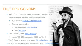 ЕЩЕ ПРО ССЫЛКИ
▸ Web 2.0 и профайлы такие, где можно разместить
пару абзацев текста c анкорной ссылкой.
▸ Для старта: bit.ly/100FreeBacklinks
▸ Тексты для web 2.0
• SpinRewriter (bit.ly/SpinRW)
• Rev (rev.com)
▸ Tier 2. Fiverr (напр. bit.ly/2Pqo66j)
▸ пакет 150-200 ссылок на 15-30 из Tire 1.
▸ Tier 3. Прогон через редиректы (bit.ly/RedirectLinks)
▸ Все 3 слоя индексируем через Index Inject (indexinject.com).
 