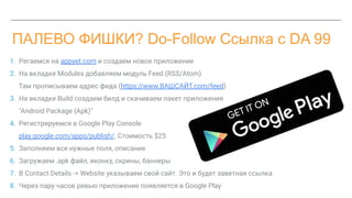 ПАЛЕВО ФИШКИ? Do-Follow Ссылка с DA 99
1. Pегаемся на appyet.com и создаем новое приложение
2. На вкладке Modules добавляем модуль Feed (RSS/Atom)
Там прописываем адрес фида (https://www.ВАШСАЙТ.com/feed)
3. На вкладке Build создаем билд и скачиваем пакет приложения
"Android Package (Apk)"
4. Регистрируемся в Google Play Console
play.google.com/apps/publish/. Стоимость $25
5. Заполняем все нужные поля, описание
6. Загружаем .apk файл, иконку, скрины, баннеры
7. В Contact Details -> Website указываем свой сайт. Это и будет заветная ссылка
8. Через пару часов ревью приложение появляется в Google Play
 
