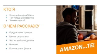 КТО Я
▸ 5+ лет в Amzon Aﬃliates
▸ 10+ успешных проектов
▸ Зачем я здесь?
▸ Предыстория проекта
▸ Цели и результаты
▸ Что и как было сделано
▸ Выводы
▸ Полезности и фишки
О ЧЕМ РАССКАЖУ
 