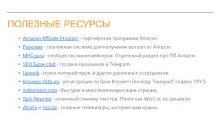 ПОЛЕЗНЫЕ РЕСУРСЫ
▸ Amazon Aﬃliate Program - партнерская программа Amazon
▸ Payoneer - платежная система для получения выплат от Amazon
▸ MFC.guru - сообщество мани-мейкеров. Отдельный раздел про ПП Amazon
▸ SEO Бурж chat - тусовка сеошников в Telegram
▸ Upwork - поиск копирайтеров, и других удаленных сотрудников
▸ knowem.tilda.ws - регистрация по базе Knowem (по коду “nazapad” скидка 10%”)
▸ indexinject.com - быстрая и массовая индексация страниц
▸ Spin Rewriter - отличный спиннер текстов. Почти как Word.ai, но дешевле
▸ Ahrefs и HotJar - главные телевизоры, которые вам нужны
 