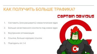 КАК ПОЛУЧИТЬ БОЛЬШЕ ТРАФИКА?
1. Составить (или расширить) семантическое ядро
2. Больше качественного контента под новое ядро
3. Внутренняя оптимизация
4. Ссылки, больше хороших ссылок
5. Повторить пп.1-4
 