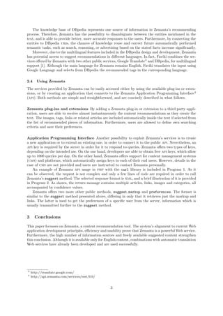 The knowledge base of DBpedia represents one source of information in Zemanta’s recommending
process. Therefore, Zemanta has the possibility to disambiguate between the entities mentioned in the
text, and is able to provide better, more accurate responses to the users. Furthermore, by connecting the
entities to DBpedia uris, the chances of knowledge reuse and correct future automatically performed
semantic tasks, such as search, reasoning, or advertising based on the stated facts increase signiﬁcantly.
    Moreover, due to the multilingual features included in the DBpedia design and development, Zemanta
has potential access to suggest recommendations in diﬀerent languages. In fact, Faviki combines the ser-
vices oﬀered by Zemanta with two other public services, Google Translate3 and DBpedia, for multilingual
support [1]. Although the main language for Zemanta remains English, Faviki translates the input using
Google Language and selects from DBpedia the recommended tags in the corresponding language.


2.4    Using Zemanta

The services provided by Zemanta can be easily accessed either by using the available plug-ins or exten-
sions, or by creating an application that connects to the Zemanta Application Programming Interface4
(api). Both methods are simple and straightforward, and are concisely described in what follows.


Zemanta plug-ins and extensions By adding a Zemanta plug-in or extension to a third party appli-
cation, users are able to receive almost instantaneously the content recommendations as they create the
text. The images, tags, links or related articles are included automatically inside the text if selected from
the list of recommended pieces of information. Furthermore, users are allowed to deﬁne own searching
criteria and save their preferences.

Application Programming Interface Another possibility to exploit Zemanta’s services is to create
a new application or to extend an existing one, in order to connect it to the public api. Nevertheless, an
api key is required by the server in order for it to respond to queries. Zemanta oﬀers two types of keys,
depending on the intended use. On the one hand, developers are able to obtain free api keys, which allow
up to 1000 queries per day. On the other hand, Zemanta oﬀers support for content management systems
(cms) and platforms, which automatically assign keys to each of their end users. However, details in the
case of cms are not provided and users are instructed to contact Zemanta personally.
    An example of Zemanta api usage in php with the curl library is included in Program 1. As it
can be observed, the request is not complex and only a few lines of code are required in order to call
Zemanta’s suggest method. The selected response format is xml, and a brief illustration of it is provided
in Program 2. As shown, the return message contains multiple articles, links, images and categories, all
accompanied by conﬁdence values.
    Zemanta oﬀers two more other public methods, suggest markup and preferences. The former is
similar to the suggest method presented above, diﬀering in only that it retrieves just the markup and
links. The latter is used to get the preferences of a speciﬁc user from the server, information which is
usually transmitted further to the suggest method.


3     Conclusions

This paper focusses on Zemanta, a content recommendation tool. The system’s alignment to current Web
application development principles, eﬃciency and usability prove that Zemanta is a powerful Web service.
Furthermore, the high number of information sources and freely available suggested content strengthen
this conclusion. Although it is available only for English content, combinations with automatic translation
Web services have already been developed and are used successfully.




3
    http://translate.google.com/
4
    http://api.zemanta.com/services/rest/0.0/


                                                     3
 