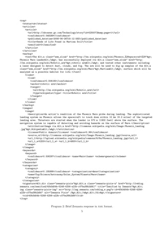 <rsp>
  <status>ok</status>
  <articles>
    <article>
      <url>http://abcnews.go.com/Technology/story?id=5255072&amp;page=1</url>
      <confidence>0.048289</confidence>
      <published_datetime>2008-06-26T19:12:59Z</published_datetime>
      <title>Seeds of Life Found in Martian Soil</title>
      <zemified>0</zemified>
    </article>
  </articles>
  <markup>
    <text>The <a class="zem_slink" href="http://en.wikipedia.org/wiki/Phoenix_%28spacecraft%29">
Phoenix Mars Lander</a> has successfully deployed its <a class="zem_slink" href="http:
//en.wikipedia.org/wiki/Robotic_arm">robotic arm</a> and tested other instruments including
a laser designed to detect dust, clouds, and fog. The arm will be used to dig up samples of the <a
class="zem_slink" href="http://en.wikipedia.org/wiki/Mars">Martian</a> surface which will be
analyzed as a possible habitat for life.</text>
    <links>
      <link>
        <confidence>0.006165</confidence>
        <anchor>robotic arm</anchor>
        <target>
          <url>http://en.wikipedia.org/wiki/Robotic_arm</url>
          <type>wikipedia</type> <title>Robotic arm</title>
        </target>
      </link>
    </links>
  </markup>
  <images>
    <image>
      <description>An artist’s rendition of the Phoenix Mars probe during landing. The sophisticated
landing system on Phoenix allows the spacecraft to touch down within 10 km (6.2 miles) of the targeted
landing area. Thrusters are started when the lander is 570 m (1900 feet) above the surface. The
navigation system is capable of detecting and avoiding hazards on the surface of Mars.</description>
      <attribution>Image via <a href="http://commons.wikipedia.org/wiki/Image:Phoenix_landing
.jpg">Wikipedia</a></attribution>
      <license>Public domain</license> <confidence>0.99</confidence>
      <source_url>http://commons.wikipedia.org/wiki/Image:Phoenix_landing.jpg</source_url>
      <url_l>http://upload.wikimedia.org/wikipedia/commons/6/6a/Phoenix_landing.jpg</url_l>
      <url_l_w>5200</url_l_w> <url_l_h>4800</url_l_h>
    </image>
  </images>
  <keywords>
    <keyword>
      <confidence>0.506297</confidence> <name>Mars</name> <scheme>general</scheme>
    </keyword>
  </keywords>
  <categories>
    <category>
      <confidence>0.195886</confidence> <categorization>dmoz</categorization>
      <name>Top/Science/Astronomy/Solar_System/Planets/Mars</name>
    </category>
  </categories>
  <signature><div class="zemanta-pixie"><a class="zemanta-pixie-a" href="http://reblog.
zemanta.com/zemified/40b3d04b-5248-4256-a22b-c07ba38b2d9f/" title="Zemified by Zemanta"><
img class="zemanta-pixie-img" src="http://img.zemanta.com/reblog_e.png?x-id=40b3d04b-5248-4256-
a22b-c07ba38b2d9f" alt="Zemanta Pixie" /></a></div></signature>
  <rid>40b3d04b-5248-4256-a22b-c07ba38b2d9f</rid>
</rsp>


                        Program 2: Brief Zemanta response in xml format.
                                               5
 