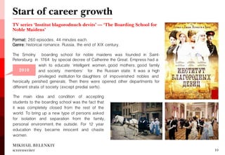 TV series ‘Institut blagorodnuch devits’ — ‘The Boarding School for Noble Maidens’ 
Format: 260 episodes, 44 minutes each. 
Genre: historical romance. Russia, the end of XIX century. 
The Smolny boarding school for noble maidens was founded in Saint- Petersburg in 1764 by special decree of Catherine the Great. Empress had a 
MIKHAIL BELENKIY screenwriter 
10 
2006 
Start of career growth 
2010 
wish to educate 'intelligent women, good mothers, good family and society members' for the Russian state. It was a high privileged institution for daughters of impoverished nobles and 
The main idea and condition of accepting students to the boarding school was the fact that it was completely closed from the rest of the world. To bring up a new type of persons asked for isolation and separation from the family, personal environment, the outside. For 12 year education they became innocent and chaste women. 
heroically perished generals. Then there were opened other departments for different strata of society (except predial serfs).  