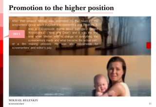 After that project Mikhail was promoted to the head of the scripwriters' group which included 5 screenwriters and 3 editors. It 
Promotion to the higher position 
MIKHAIL BELENKIY screenwriter 
11 
was a 230-episode drama about surrogacy named 'Krovinushka' ('Near and Dear') and it was the first time when Mikhail was in charge of everything the screenwriters made and what became the actual part 
of a film making process. He was also responsible for screenwriters' and editor's pay. 
2011  