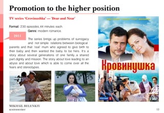TV series ‘Crovinushka’ — 'Dear and Near' 
Format: 230 episodes, 44 minutes each. 
MIKHAIL BELENKIY screenwriter 
12 
2006 
Genre: modern romance. 
The series brings up problems of surrogacy and not simple relations between biological 
parents and that 'real' mum who agreed to give birth to their baby and then wanted the baby to be hers. It's a story about several generations of one family, a shared part, dignity and mission. The story about love leading to an abyss and about love which is able to come over all the fears and stereotypes. 
Promotion to the higher position 
2011  