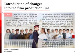 MIKHAIL BELENKIY screenwriter 
channel ordered a sequel which had a more intriguing name 'Tainy Instituta blagorodnuch devits' ('Misteries of Boarding School for Noble Maidens') - 259 episodes. 
Introduction of changes into the film production line 
13 
2012 
After big success of the Boarding School for Noble Maidens in the beginning of 2012 the TV 
This time Mikhail changed a typical workplan of the screenwriters' group. He started the project with the American co-writer who helped him to begin the story and think through the plot turns till the very end of it. They wrote 30 episodes together and then Mikhail began to lead the project by himself navigating his group of scenarists who prepared dialogues for the storyline. 
This storymaking technology let the group meet the severe deadline without quality loss: there were new 6 episodes every week, not 5 as it used to be earlier.  
