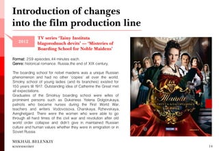 MIKHAIL BELENKIY screenwriter 
Introduction of changes into the film production line 
14 
2012 
TV series ‘Tainy Instituta blagorodnuch devits’ — ‘Misteries of Boarding School for Noble Maidens’ 
Format: 259 episodes, 44 minutes each. 
Genre: historical romance. Russia, the end of XIX century. 
The boarding school for nobel maidens was a unique Russian phenomenon and had no other 'copies' all over the world. Smolny school of young ladies (and its branches) existed for 150 years till 1917. Outstanding idea of Catherine the Great met all expectations. 
Graduates of the Smolnuy boarding school were wifes of prominent persons such as Dukeness Yelena Dolgorukaya, patriots who became nurses during the First World War, teachers and writers Vodovosova, Charskaya, Rzhevskaya, Aenghelgard. There were the women who were able to go through all hard times of the civil war and revolution after old world order collapse and didn't give in, maintained Russian culture and human values whether they were in emigration or in Soviet Russia.  