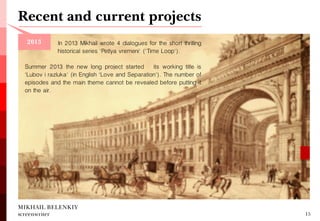 Summer 2013 the new long project started — its working title is 'Lubov i razluka' (in English 'Love and Separation'). The number of episodes and the main theme cannot be revealed before putting it on the air. 
Recent and current projects 
MIKHAIL BELENKIY screenwriter 
15 
In 2013 Mikhail wrote 4 dialogues for the short thrilling historical series 'Petlya vremeni' ('Time Loop'). 
2013  