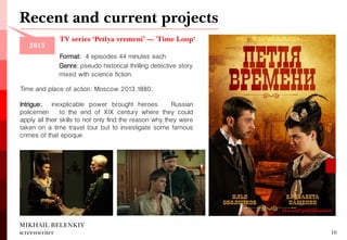 TV series ‘Petlya vremeni’ — 'Time Loop‘ 
Format: 4 episodes 44 minutes each 
MIKHAIL BELENKIY screenwriter 
16 
Genre: pseudo historical thrilling detective story mixed with science fiction. 
Time and place of action: Moscow, 2013, 1880. 
Intrigue: inexplicable power brought heroes — Russian policemen — to the end of XIX century where they could apply all their skills to not only find the reason why they were taken on a time travel tour but to investigate some famous crimes of that epoque. 
Recent and current projects 
2013  