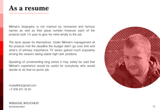 MIKHAIL BELENKIY screenwriter 
Mikhail's biography is not marked by renowned and famous names as well as their great number, however, each of the projects took 1.5 year to give his mind wholly to the job. 
The facts speak for themselves. Under Mikhail's management all the projects met the deadline, the budget didn't go over limit and what's of primary importance TV series gained much popularity among the viewers taking stable high rank positions. 
Speaking of screenwriting long series it may safely be said that Mikhail's experience would be useful for everybody who would decide to do that no picnic job. 
mubel84@gmail.com 
+7 916 911 10 91 
17 
As a resume 
The presentation was created by LibLab | hello@liblab.co 