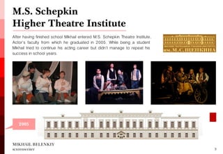 After having finished school Mikhail entered M.S. Schepkin Theatre Institute, Actor's faculty from which he graduated in 2005. While being a student Mikhail tried to continue his acting career but didn't manage to repeat his success in school years. 
M.S. Schepkin Higher Theatre Institute 
MIKHAIL BELENKIY screenwriter 
3 
2005  